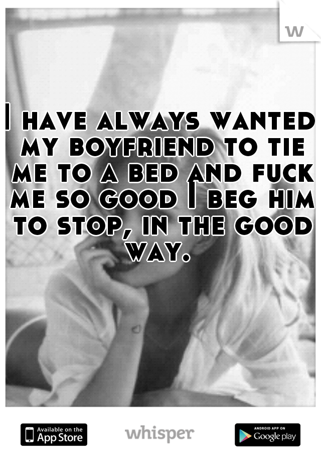 I have always wanted my boyfriend to tie me to a bed and fuck me so good I beg him to stop, in the good way. 
