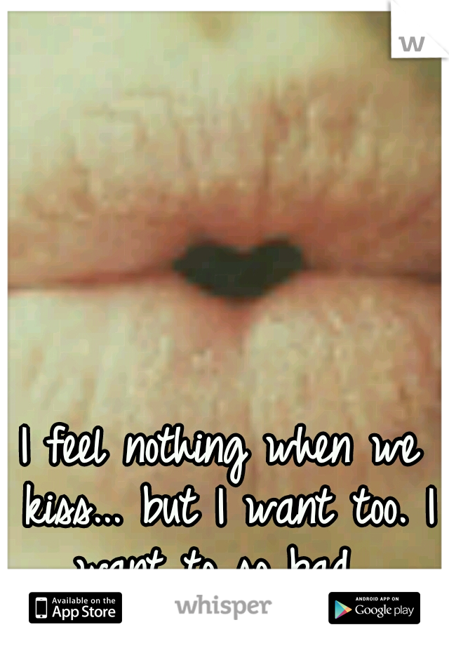 I feel nothing when we kiss... but I want too. I want to so bad. 