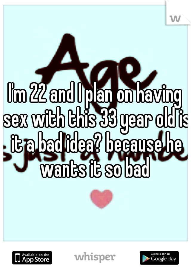 I'm 22 and I plan on having sex with this 33 year old is it a bad idea? because he wants it so bad 