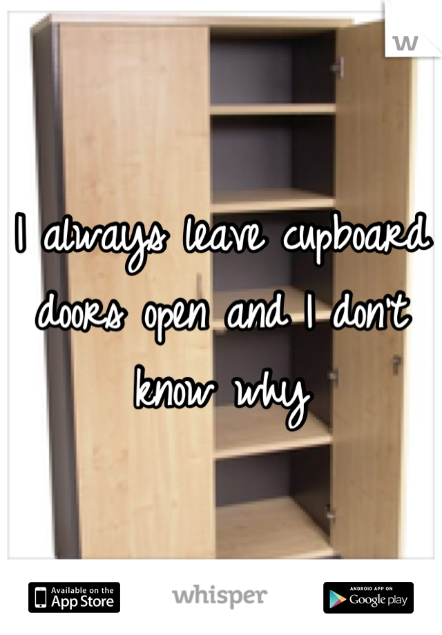 I always leave cupboard doors open and I don't know why