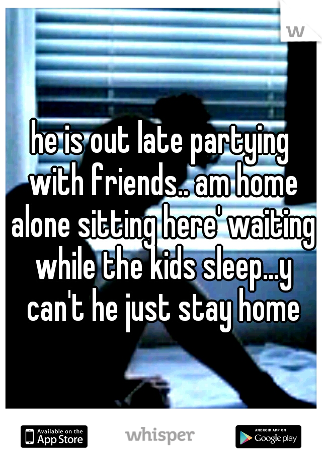 he is out late partying with friends.. am home alone sitting here' waiting while the kids sleep...y can't he just stay home