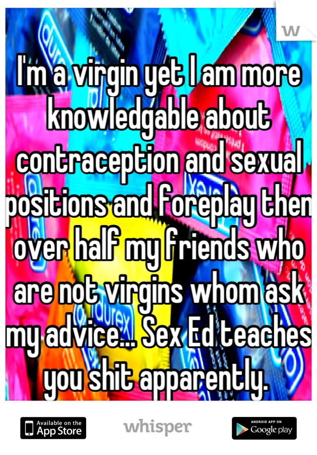 I'm a virgin yet I am more knowledgable about contraception and sexual positions and foreplay then over half my friends who are not virgins whom ask my advice... Sex Ed teaches you shit apparently. 