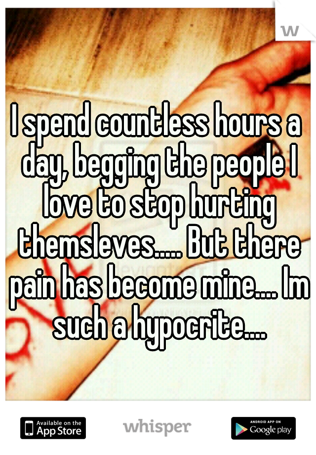 I spend countless hours a day, begging the people I love to stop hurting themsleves..... But there pain has become mine.... Im such a hypocrite....
