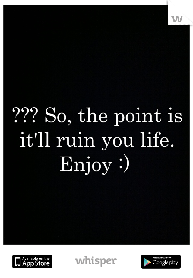 ??? So, the point is it'll ruin you life. Enjoy :) 