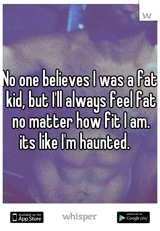 No one believes I was a fat kid, but I'll always feel fat no matter how fit I am. its like I'm haunted.    