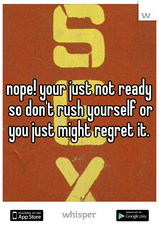 nope! your just not ready so don't rush yourself or you just might regret it. 