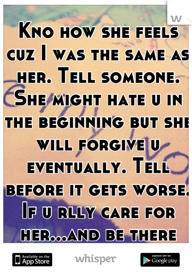 Kno how she feels cuz I was the same as her. Tell someone. She might hate u in the beginning but she will forgive u eventually. Tell before it gets worse. If u rlly care for her...and be there for her