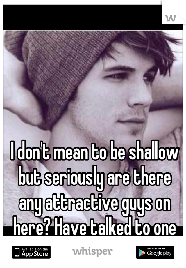 I don't mean to be shallow but seriously are there 
any attractive guys on here? Have talked to one yet..