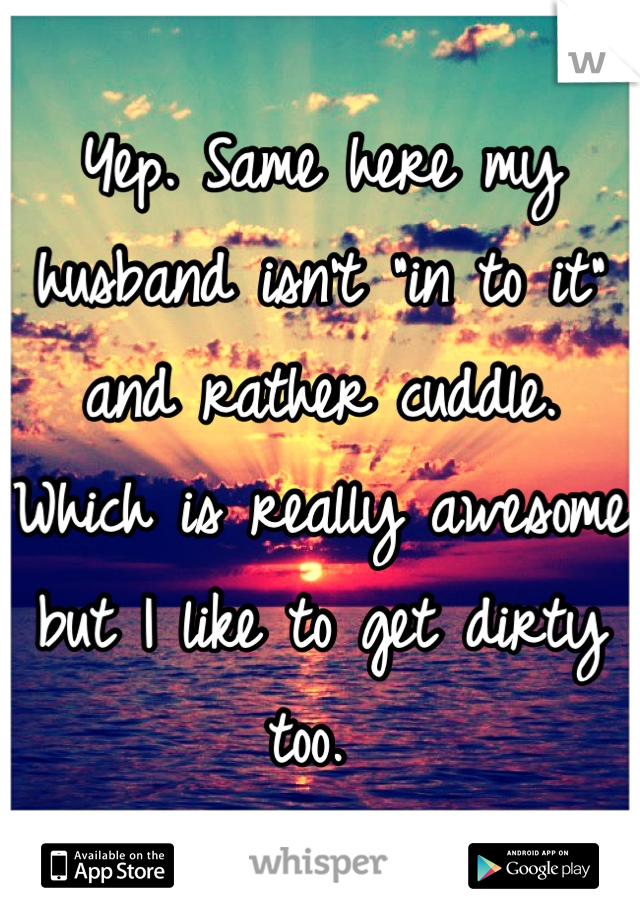 Yep. Same here my husband isn't "in to it" and rather cuddle. Which is really awesome but I like to get dirty too. 