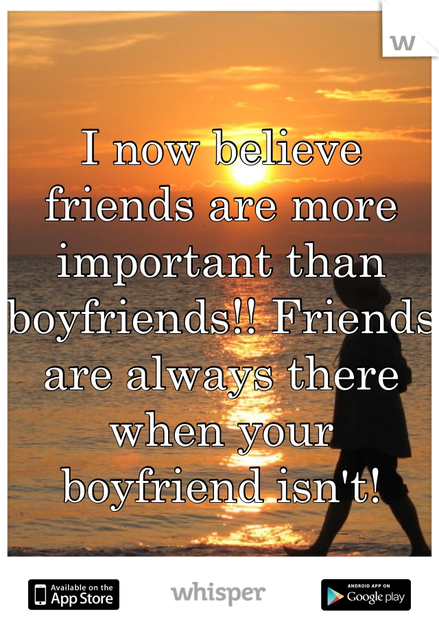 I now believe friends are more important than boyfriends!! Friends are always there when your boyfriend isn't!