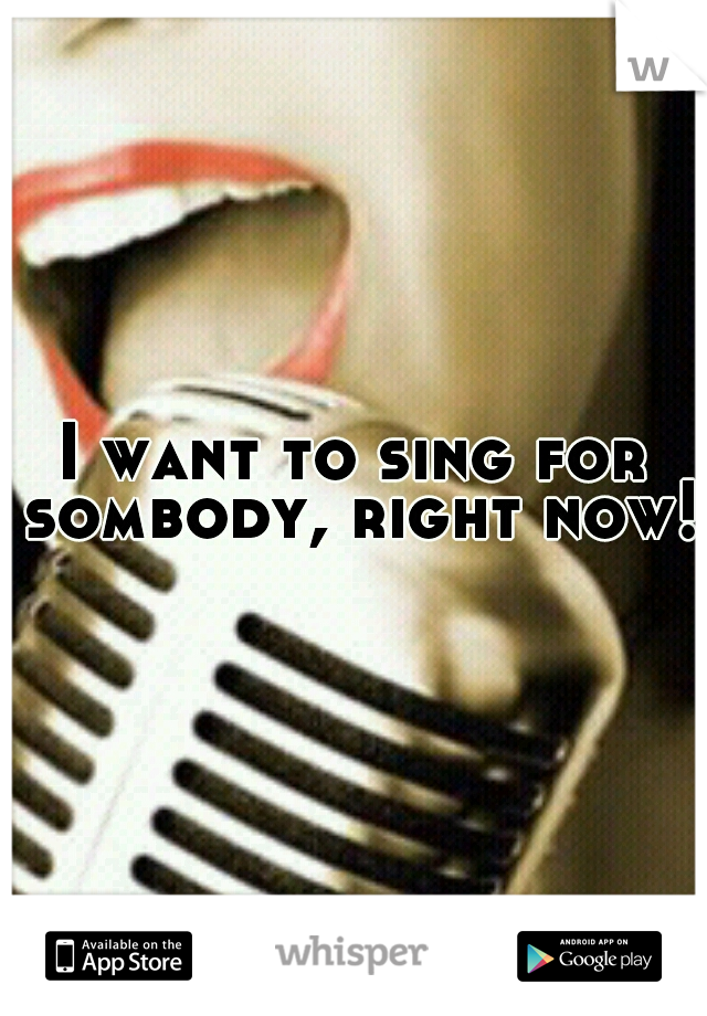 I want to sing for sombody, right now!!