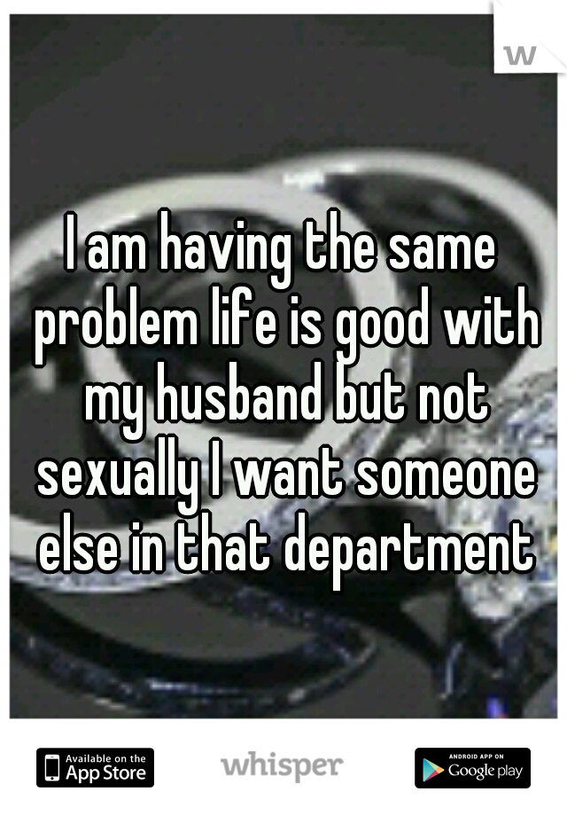 I am having the same problem life is good with my husband but not sexually I want someone else in that department