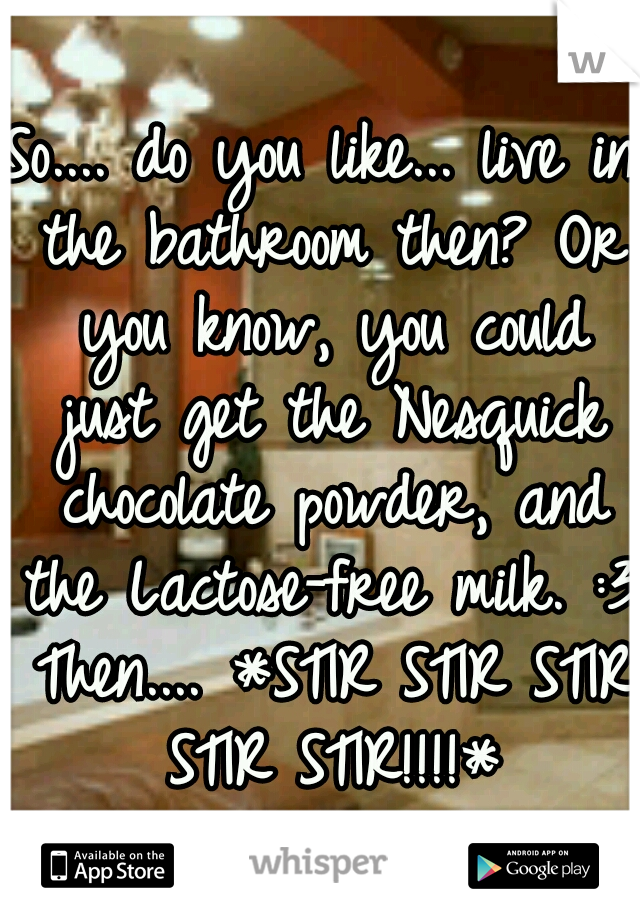 So.... do you like... live in the bathroom then? Or you know, you could just get the Nesquick chocolate powder, and the Lactose-free milk. :3 Then.... *STIR STIR STIR STIR STIR!!!!*