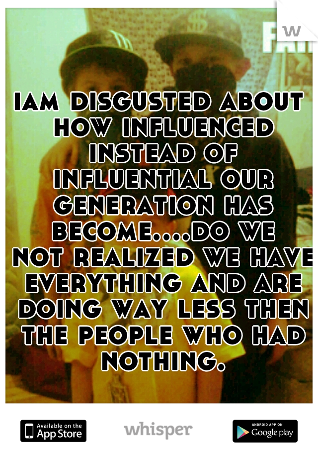 iam disgusted about how influenced instead of influential our generation has become....do we not realized we have everything and are doing way less then the people who had nothing.