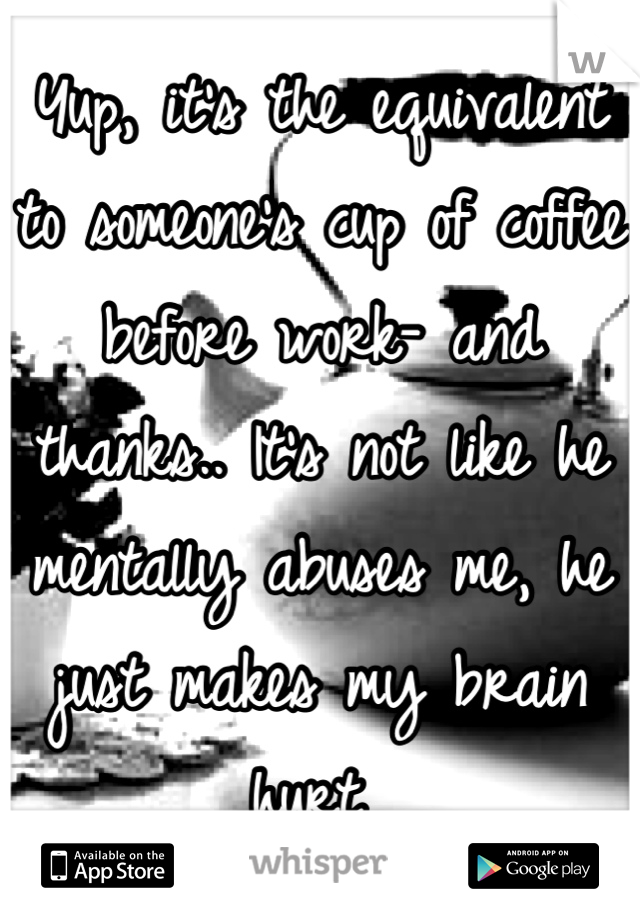 Yup, it's the equivalent to someone's cup of coffee before work- and thanks.. It's not like he mentally abuses me, he just makes my brain hurt 