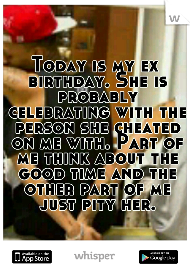 Today is my ex birthday. She is probably celebrating with the person she cheated on me with. Part of me think about the good time and the other part of me just pity her.