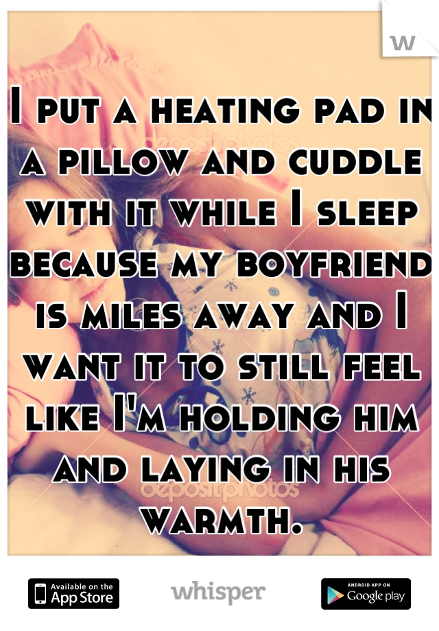 I put a heating pad in a pillow and cuddle with it while I sleep because my boyfriend is miles away and I want it to still feel like I'm holding him and laying in his warmth.