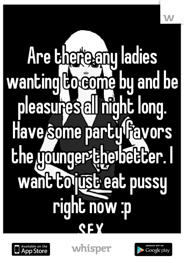 Are there any ladies wanting to come by and be pleasures all night long.  Have some party favors the younger the better. I want to just eat pussy right now :p