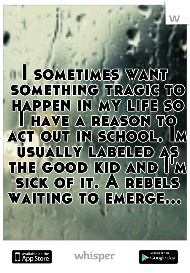 I sometimes want something tragic to happen in my life so I have a reason to act out in school. Im usually labeled as the good kid and I'm sick of it. A rebels waiting to emerge...  
