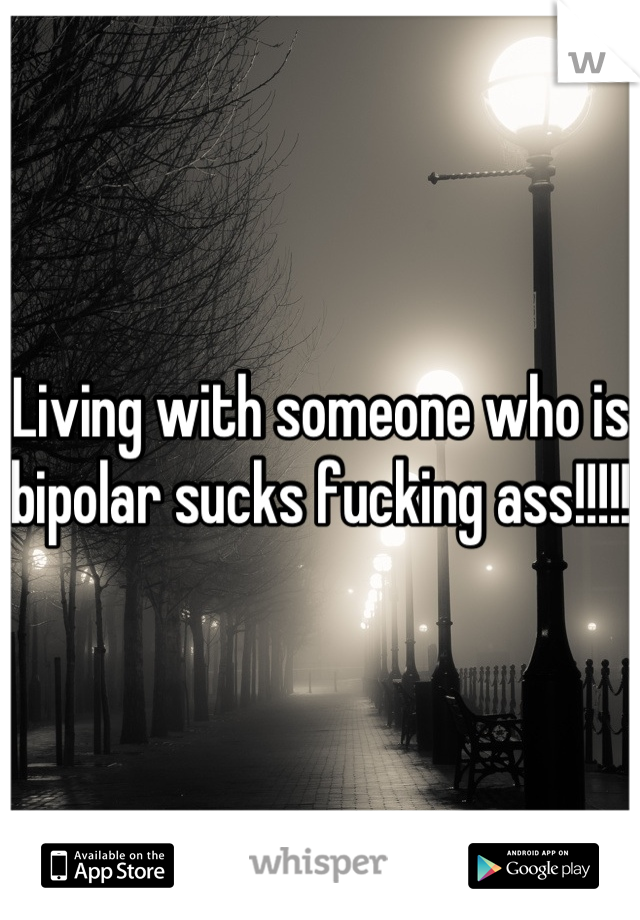 Living with someone who is bipolar sucks fucking ass!!!!!