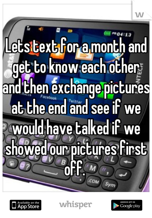 Lets text for a month and get to know each other and then exchange pictures at the end and see if we would have talked if we showed our pictures first off. 