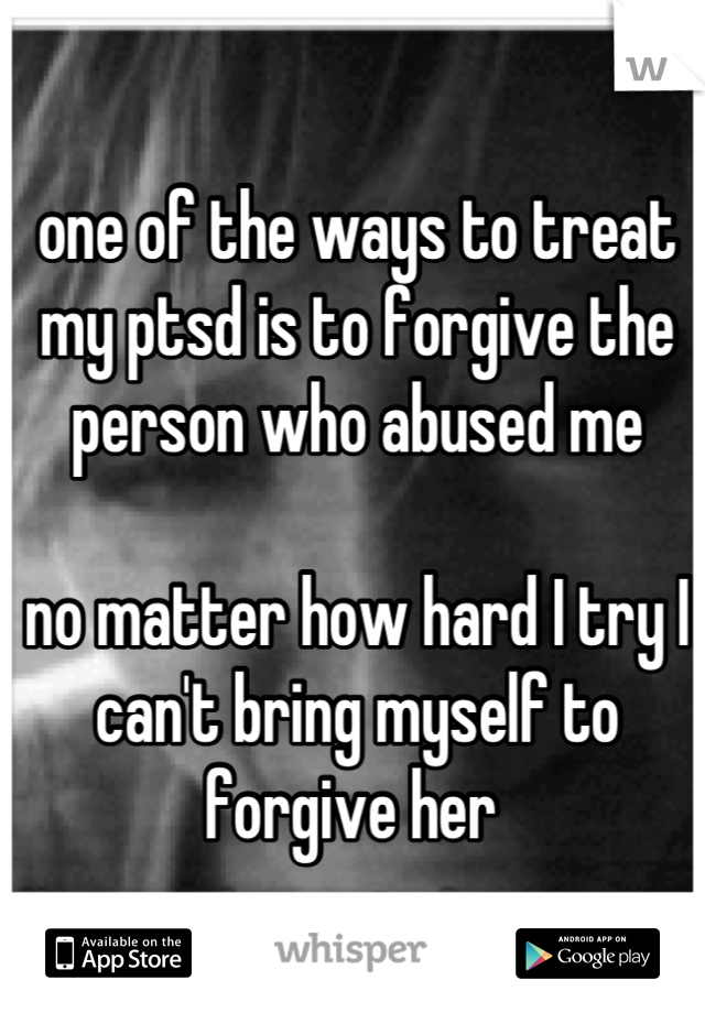 one of the ways to treat my ptsd is to forgive the person who abused me 

no matter how hard I try I can't bring myself to forgive her 