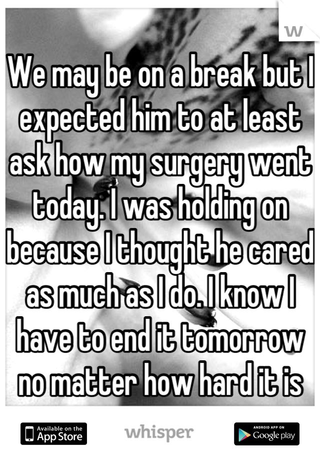 We may be on a break but I expected him to at least ask how my surgery went today. I was holding on because I thought he cared as much as I do. I know I have to end it tomorrow no matter how hard it is