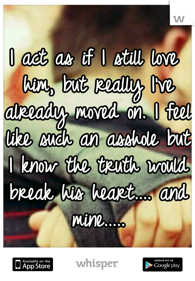 I act as if I still love him, but really I've already moved on. I feel like such an asshole but I know the truth would break his heart.... and mine.....
