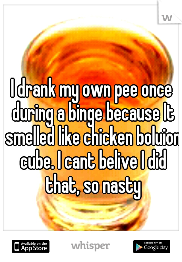I drank my own pee once during a binge because It smelled like chicken boluion cube. I cant belive I did that, so nasty