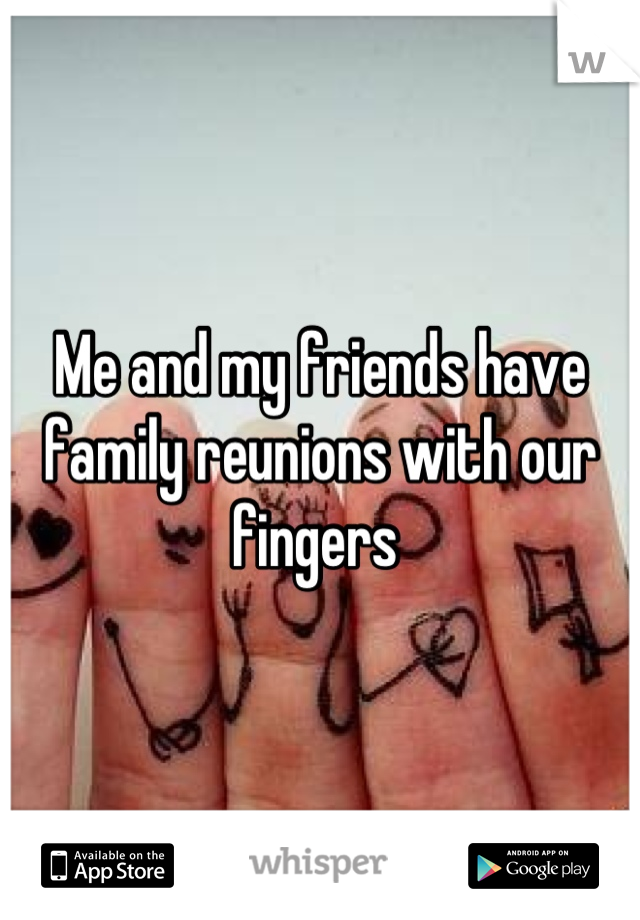 Me and my friends have family reunions with our fingers 