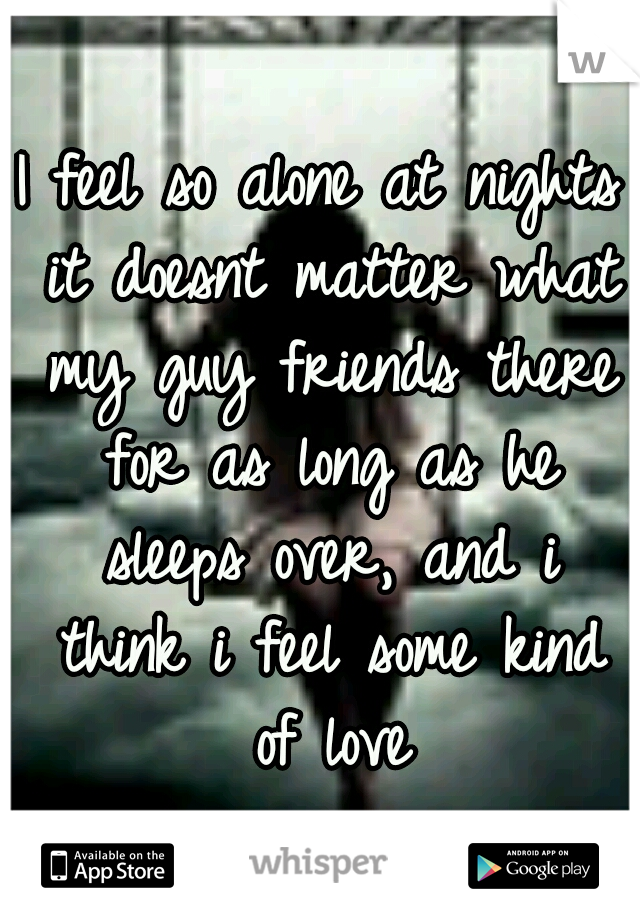 I feel so alone at nights it doesnt matter what my guy friends there for as long as he sleeps over, and i think i feel some kind of love