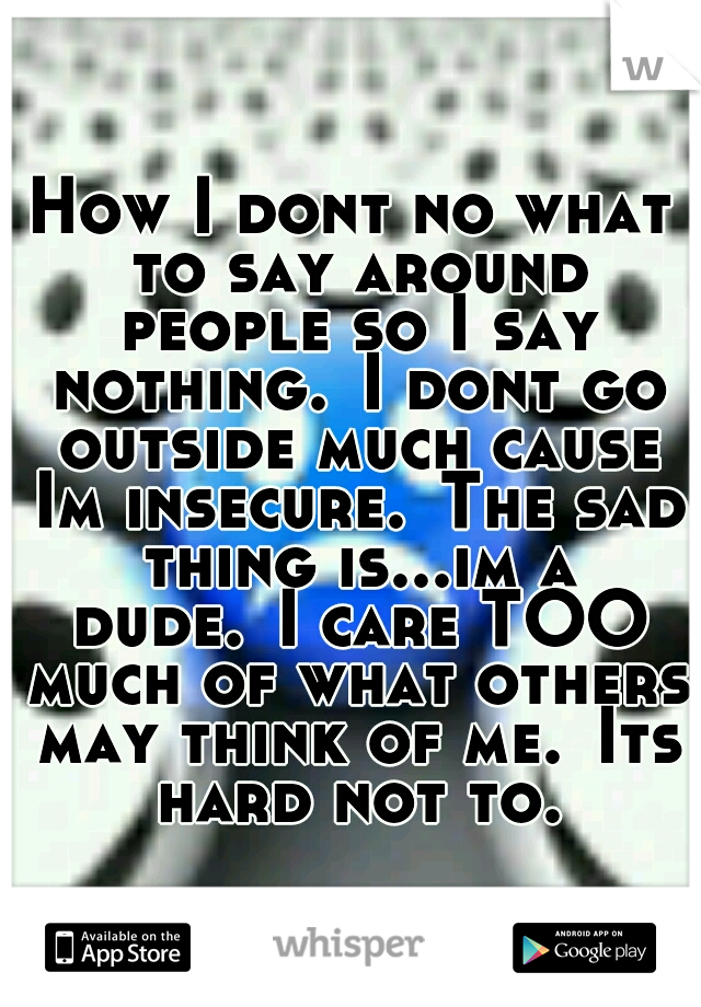 How I dont no what to say around people so I say nothing.
I dont go outside much cause Im insecure.
The sad thing is...im a dude.
I care TOO much of what others may think of me.
Its hard not to.