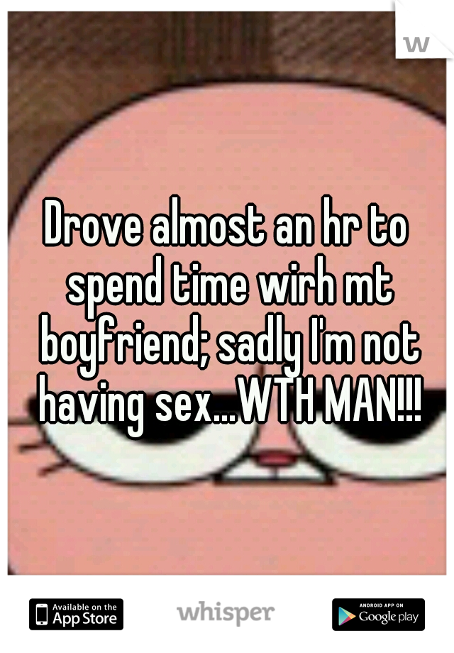 Drove almost an hr to spend time wirh mt boyfriend; sadly I'm not having sex...WTH MAN!!!