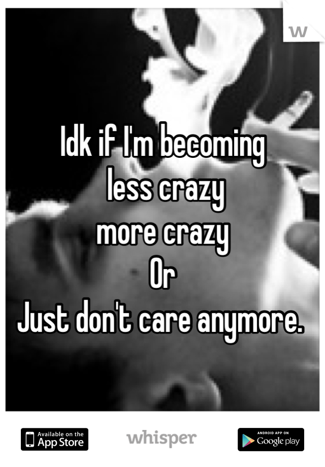 Idk if I'm becoming
 less crazy
more crazy
Or
Just don't care anymore. 

