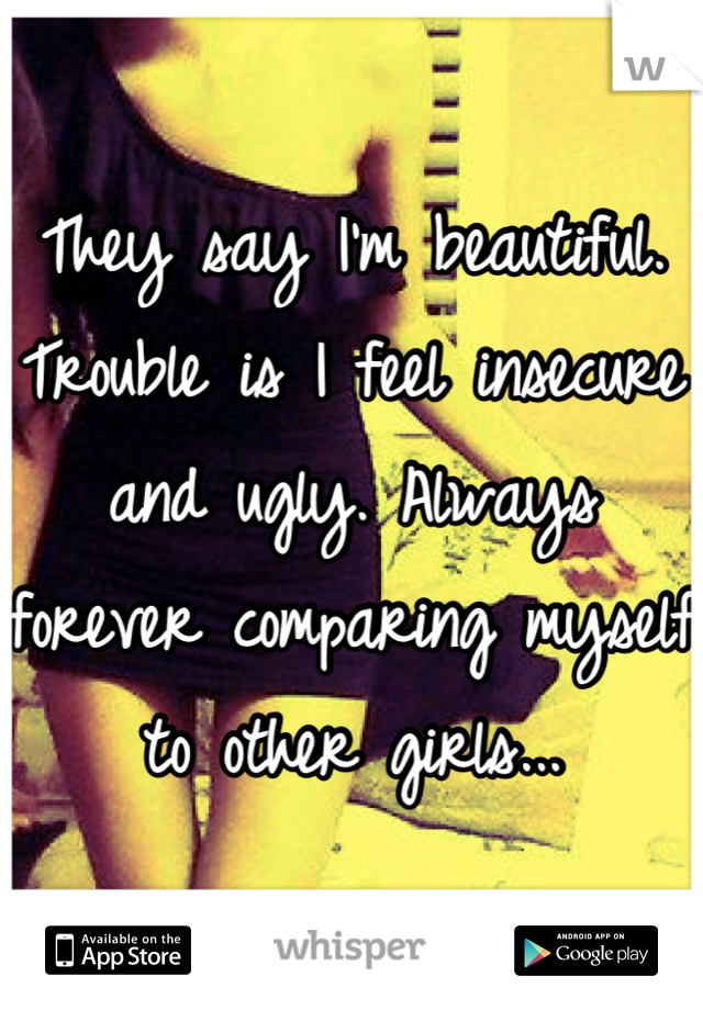 They say I'm beautiful. Trouble is I feel insecure and ugly. Always forever comparing myself to other girls...