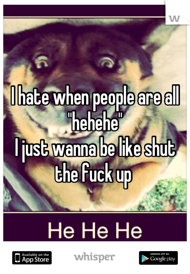 I hate when people are all "hehehe" 
I just wanna be like shut the fuck up 