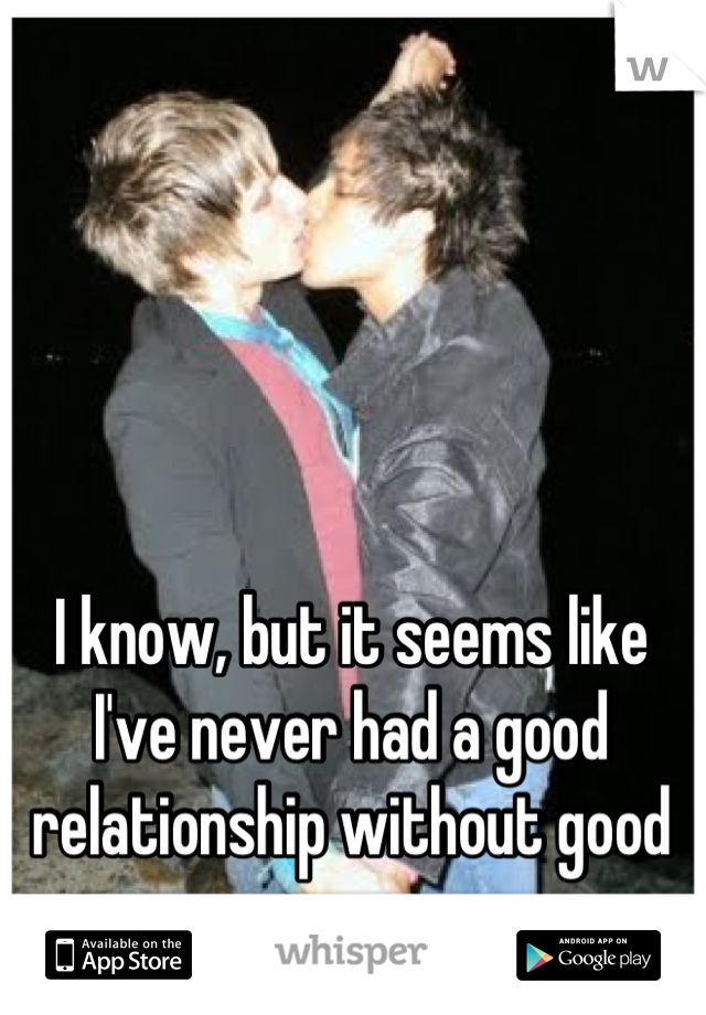 I know, but it seems like I've never had a good relationship without good sex >_<