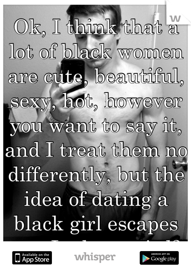 Ok, I think that a lot of black women are cute, beautiful, sexy, hot, however you want to say it, and I treat them no differently, but the idea of dating a black girl escapes me. Is that weird?
