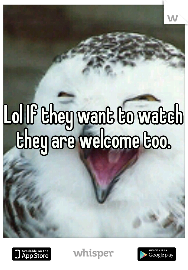 Lol If they want to watch they are welcome too. 