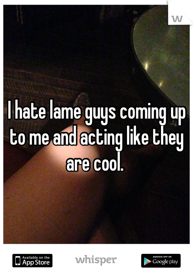 I hate lame guys coming up to me and acting like they are cool. 