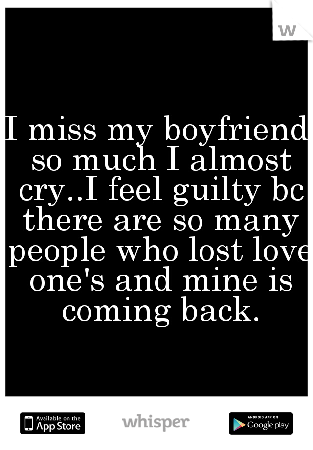 I miss my boyfriend so much I almost cry..I feel guilty bc there are so many people who lost love one's and mine is coming back.