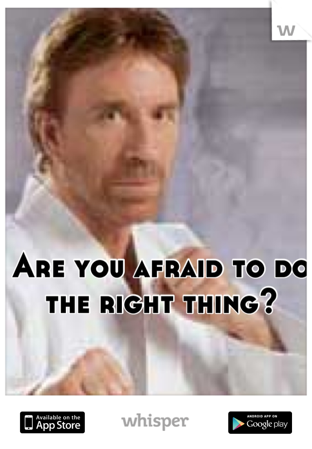 Are you afraid to do the right thing?