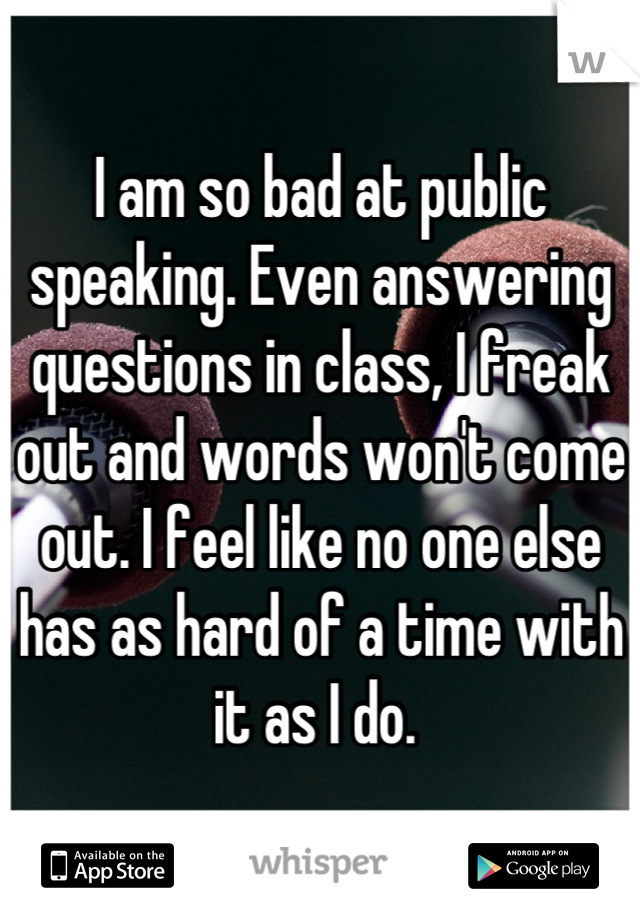 I am so bad at public speaking. Even answering questions in class, I freak out and words won't come out. I feel like no one else has as hard of a time with it as I do. 