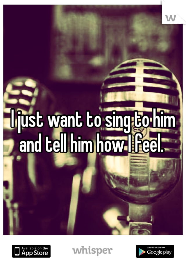 I just want to sing to him and tell him how I feel. 