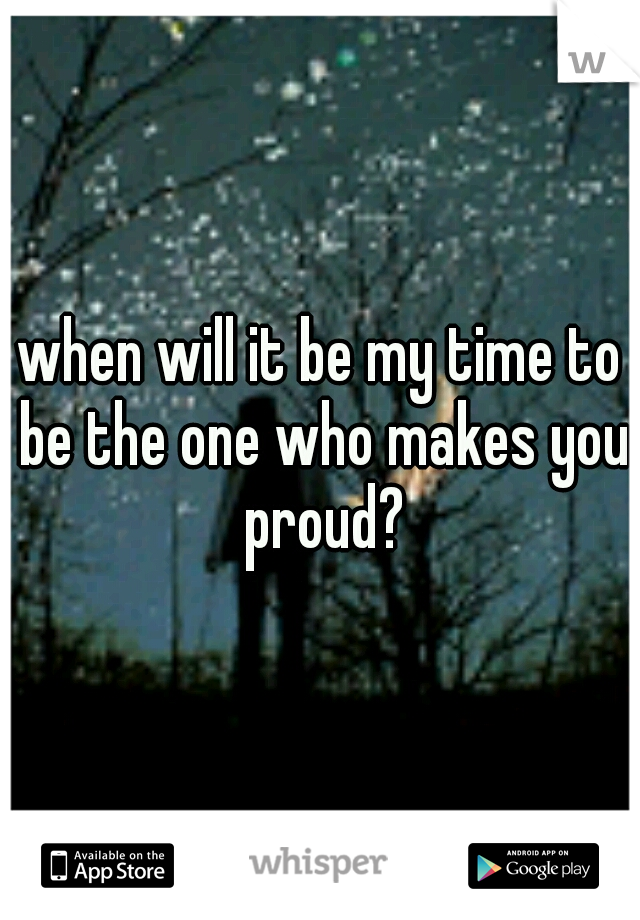 when will it be my time to be the one who makes you proud?