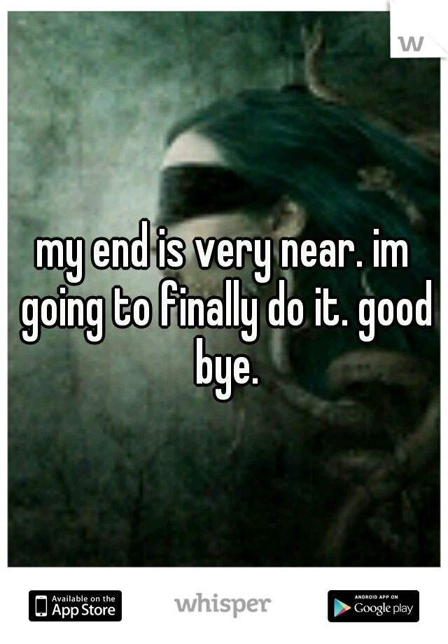 my end is very near. im going to finally do it. good bye.