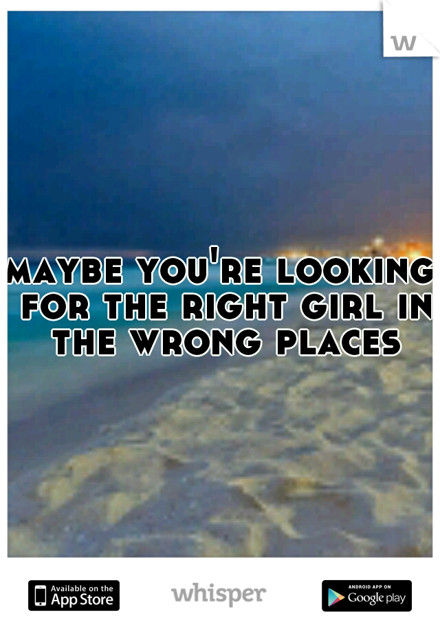 maybe you're looking for the right girl in the wrong places