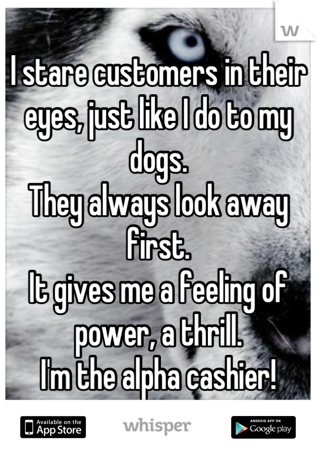 I stare customers in their eyes, just like I do to my dogs.
They always look away first.
It gives me a feeling of power, a thrill.
I'm the alpha cashier!