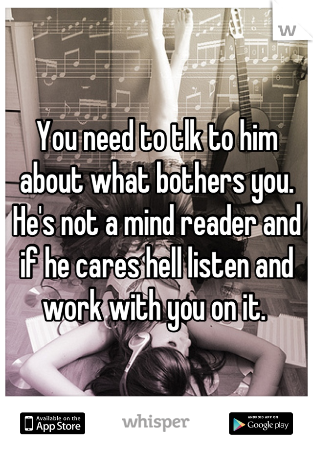 You need to tlk to him about what bothers you. He's not a mind reader and if he cares hell listen and work with you on it. 