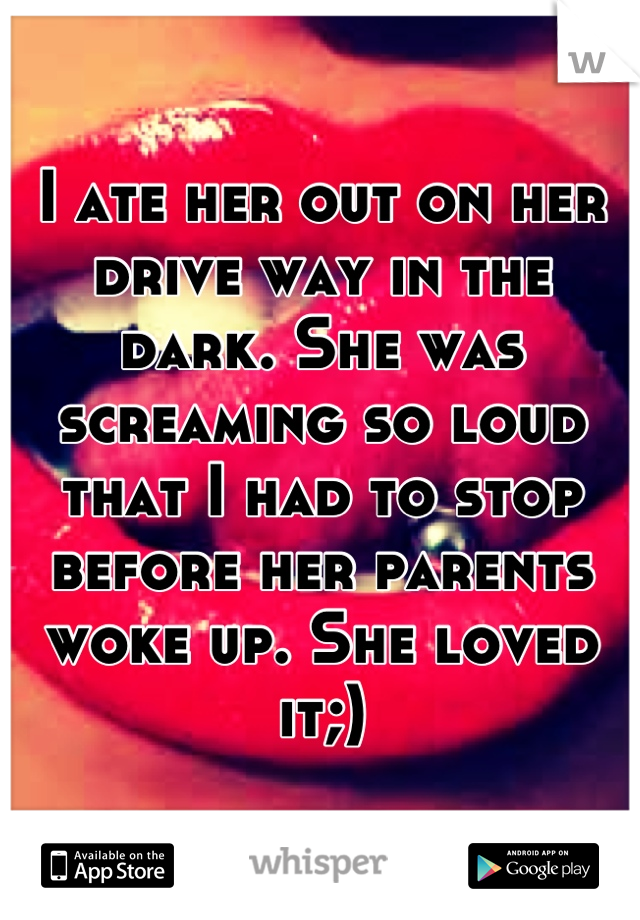 I ate her out on her drive way in the dark. She was screaming so loud that I had to stop before her parents woke up. She loved it;)
